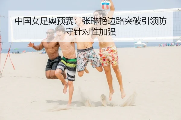 中国女足奥预赛：张琳艳边路突破引领防守针对性加强