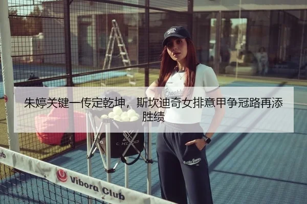 朱婷关键一传定乾坤，斯坎迪奇女排意甲争冠路再添胜绩